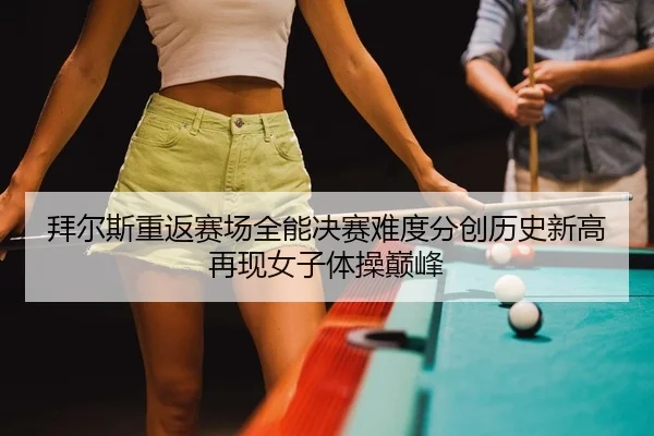 拜尔斯重返赛场全能决赛难度分创历史新高再现女子体操巅峰